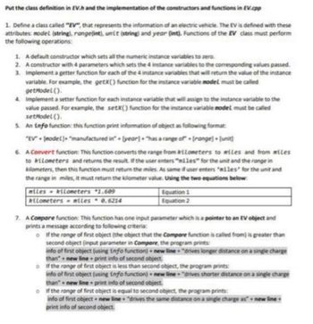 Put the class definition in EV.h and the implementation of the constructors and functions in EV.cpp
1. Define a class called "EV", that represents the information of an electric vehicle. The EV is defined with these
attributes: model (string), range(int), unit (string) and year (int). Functions of the EV class must perform
the following operations:
1. A default constructor which sets all the numeric instance variables to zero.
2. A constructor with 4 parameters which sets the 4 instance variables to the corresponding values passed.
3. Implement a getter function for each of the 4 instance variables that will return the value of the instance
variable. For example, the getX() function for the instance variable model must be called
getModel().
4. Implement a setter function for each instance variable that will assign to the instance variable to the
value passed. For example, the setX() function for the instance variable model must be called
setModel().
5. An info function: this function print information of object as following format:
"EV"+ (model]+ "manufactured in" + [year] + "has a range of+[range]+[unit]
6. A Convert function: This function converts the range from kilometers to miles and from miles
to kilometers and returns the result. If the user enters "miles" for the unit and the range in
kilometers, then this function must return the miles. As same if user enters "miles for the unit and
the range in miles, it must return the kilometer value. Using the two equations below:
miles kilometers 1.609
kilometers miles
0.6214
Equation 1
Equation 2
7. A Compare function: This function has one input parameter which is a pointer to an EV object and
prints a message according to following criteria:
If the range of first object (the object that the Compare function is called from) is greater than
second object (input parameter in Compore, the program prints:
info of first object (using info function) new line "drives longer distance on a single charge
than+new lineprint info of second object.
of the range of first object is less than second object, the program prints:
info of first object (using info function) new line "drives shorter distance on a single charge
than+new line print info of second object
of the range of first object is equal to second object, the program prints:
info of first object+ new line "drives the same distance on a single charge as new line.
print info of second object.