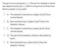 The pH of normal blood is 7.4. The pH of a diabetic's blood
was determined to be 6.4. Which comparison of these two
blood samples is accurate?
A. The diabetic's blood has a higher [H30*] than
normal blood.
B. Normal blood has a higher [H30*] than the
diabetic's blood.
C. The diabetic's blood has a lower [H30*] than
normal blood.
D. The pH of the diabetic's blood is described as
basic.
E. Normal blood has a lower [OH] than the
diabetic's blood.
