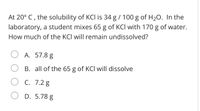 At 20° C , the solubility of KCI is 34 g / 100 g of H20. In the
laboratory, a student mixes 65 g of KCI with 170 g of water.
How much of the KCI will remain undissolved?
A. 57.8 g
B. all of the 65 g of KCI will dissolve
C. 7.2 g
D. 5.78 g
