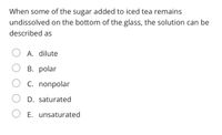 ### Question

When some of the sugar added to iced tea remains undissolved on the bottom of the glass, the solution can be described as:

**Options:**

- A. dilute
- B. polar
- C. nonpolar
- D. saturated
- E. unsaturated

### Explanation

This question tests the understanding of solution chemistry. When sugar remains undissolved at the bottom of the glass, it indicates that the solution cannot dissolve any more sugar at a given temperature, meaning it is **saturated**. The correct answer is:

- **D. saturated**

A saturated solution contains the maximum amount of solute that can be dissolved in the solvent at a specific temperature and pressure.