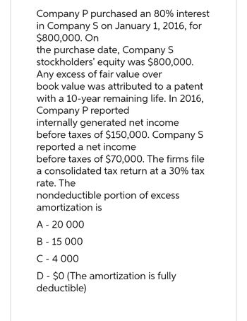 Company P purchased an 80% interest
in Company S on January 1, 2016, for
$800,000. On
the purchase date, Company S
stockholders'
equity was $800,000.
Any excess of fair value over
book value was attributed to a patent
with a 10-year remaining life. In 2016,
Company P reported
internally generated net income
before taxes of $150,000. Company S
reported a net income
before taxes of $70,000. The firms file
a consolidated tax return at a 30% tax
rate. The
nondeductible portion of excess
amortization is
A - 20 000
B 15 000
C - 4 000
D - $0 (The amortization is fully
deductible)