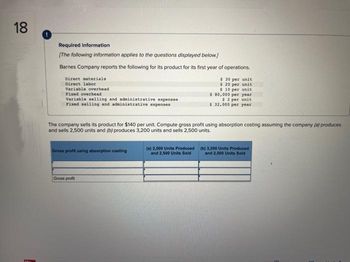 18
MM
Required information
[The following information applies to the questions displayed below.]
Barnes Company reports the following for its product for its first year of operations.
Direct materials
Direct labor
Variable overhead
Fixed overhead
Variable selling and administrative expenses
Fixed selling and administrative expenses
The company sells its product for $140 per unit. Compute gross profit using absorption costing assuming the company (a) produces
and sells 2,500 units and (b) produces 3,200 units and sells 2,500 units.
Gross profit using absorption costing
Gross profit
$ 30 per unit
$ 20 per unit
$10 per unit
$ 80,000 per year
$2 per unit
$32,000 per year
(a) 2,500 Units Produced
and 2,500 Units Sold
(b) 3,200 Units Produced
and 2,500 Units Sold