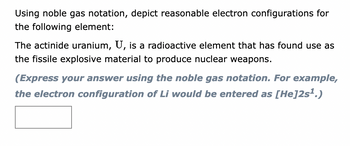 Using noble gas notation, depict reasonable electron configurations for
the following element:
The actinide uranium, U, is a radioactive element that has found use as
the fissile explosive material to produce nuclear weapons.
(Express your answer using the noble gas notation. For example,
the electron configuration of Li would be entered as [He]2s¹.)