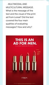 MULTIMODAL AND
MULTICULTURAL MESSAGE.
What is the message of the
text and the visual of the print
ad from Loreal? Did the text
covered the four main
qualities of evaluating
messages? How and why?
THIS IS AN
AD FOR MEN.
Hire more women in leadership roles. We're all worth it.
Profitability
+15%
Revenue
with female
leaders
OREAL
OREAL
POREAL
OREAL
Quota of women
0%
10%
20%
30%
L'ORÉAL
PARIS
*Pateron tite kor iternetionol Econonica, February 201o, Gender Dty Proloblel Evidence bom a Global Survey
Analyis ofa giobol rvey ol 2180 ma bon 91 coies.wwpia.com
