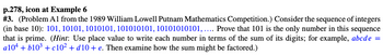 p.278, icon at Example 6
# 3. (Problem A1 from the 1989 William Lowell Putnam Mathematics Competition.) Consider the sequence of integers
(in base 10): 101, 10101, 1010101, 101010101, 10101010101,.... Prove that 101 is the only number in this sequence
that is prime. (Hint: Use place value to write each number in terms of the sum of its digits; for example, abcde =
a10+ + b10³ + c10² + d10+ e. Then examine how the sum might be factored.)