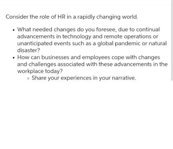 Consider the role of HR in a rapidly changing world.
• What needed changes do you foresee, due to continual
advancements in technology and remote operations or
unanticipated events such as a global pandemic or natural
disaster?
How can businesses and employees cope with changes
and challenges associated with these advancements in the
workplace today?
• Share your experiences in your narrative.