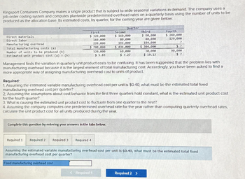 Kingsport Containers Company makes a single product that is subject to wide seasonal variations in demand. The company uses a
job-order costing system and computes plantwide predetermined overhead rates on a quarterly basis using the number of units to be
produced as the allocation base. Its estimated costs, by quarter, for the coming year are given below:
Direct materials.
Direct labor
Manufacturing overhead
Total manufacturing costs (a)
Number of units to be produced (b)
Estimated unit product cost (a) (b)
First
$ 320,000
160,000
220,000
$ 700,000
120,000
$5.83
Quarter
Second
$ 160,000
80,000
196,000
$436,000
Complete this question by entering your answers in the tabs below.
60,000
$ 7.27
< Required 1
Third
$ 80,000
40,000
184,000
Fourth
$ 240,000
120,000
?
$304,000$?
30,000
$ 10.13
Management finds the variation in quarterly unit product costs to be confusing. It has been suggested that the problem lies with
manufacturing overhead because it is the largest element of total manufacturing cost. Accordingly, you have been asked to find a
more appropriate way of assigning manufacturing overhead cost to units of product.
Required:
1. Assuming the estimated variable manufacturing overhead cost per unit is $0.40, what must be the estimated total fixed
manufacturing overhead cost per quarter?
2. Assuming the assumptions about cost behavior from the first three quarters hold constant, what is the estimated unit product cost
for the fourth quarter?
3. What is causing the estimated unit product cost to fluctuate from one quarter to the next?
Required 2 >
90,000
$?
4. Assuming the company computes one predetermined overhead rate for the year rather than computing quarterly overhead rates.
calculate the unit product cost for all units produced during the year.
Required 1
Required 2
Required 3 Required 4
Assuming the estimated variable manufacturing overhead cost per unit is $0.40, what must be the estimated total fixed
manufacturing overhead cost per quarter?
Fixed manufacturing overhead cost