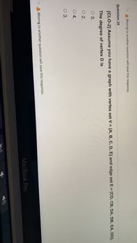 A Moving to another question will save this response.
Question 25
[CLO-2] Assume you have a graph with vertex set V = {A, B, C, D, E} and edge set E = {CD, CB, DA, DB, EA, DD}.
The degree of vertex D is
O 5.
O 2.
O4.
O 3.
A Moving to another question will save this response.
MacBook Pro

