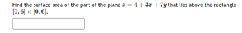 Find the surface area of the part of the plane z =
[0, 6] × [0, 6].
4+ 3x + 7y that lies above the rectangle