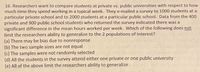 **Educational Text:**

Researchers are interested in comparing students at private versus public universities regarding the amount of time they spend working in a typical week. A survey was emailed to 1,000 students at a particular private school and to 2,000 students at a particular public school. Out of these, 400 private and 900 public school students responded to the survey, revealing a significant difference in the mean hours worked per week.

The researchers are evaluating factors that might limit their ability to generalize their findings to the wider populations of interest. Consider the following points:

(a) There may be bias due to nonresponse.

(b) The two sample sizes are not equal.

(c) The samples were not randomly selected.

(d) All the students in the survey attend either one private or one public university.

(e) All of the above factors limit the researchers' ability to generalize.

**Question:** Which of the following options does *not* limit the researchers' capacity to generalize their results to the two populations of interest?