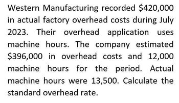 Western Manufacturing recorded $420,000
in actual factory overhead costs during July
2023. Their overhead application uses
machine hours. The company estimated
$396,000 in overhead costs and 12,000
machine hours for the period. Actual
machine hours were 13,500. Calculate the
standard overhead rate.