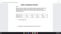 + [Template] March 5- Review Exponential Functions
REVIEW : EXPONENTIAL FUNCTION
PART 1
Bella is recording the height of a tree that she bought from the plant nursery and she
planted in their own backyard. The table below shows the height of the tree in
centimeters after some years. Write / create a function model that will represent the
growth of Bella's tree
Years (n/x)
1
2
4
Height (h/y)
16
32
64
128
1) Function Model/ Rule:
2) Use Desmos: Upload the Screenshot here to show your work
7 V i 2:10
3.
