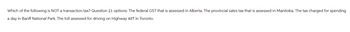 Which of the following is NOT a transaction tax? Question 21 options: The federal GST that is assessed in Alberta. The provincial sales tax that is assessed in Manitoba. The tax charged for spending
a day in Banff National Park. The toll assessed for driving on Highway 407 in Toronto.