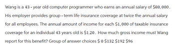 Wang is a 43 - year old computer programmer who earns an annual salary of $80,000.
His employer provides group - term life insurance coverage at twice the annual salary
for all employees. The annual amount of income for each $1,000 of taxable insurance
coverage for an individual 43 years old is $1.20. How much gross income must Wang
report for this benefit? Group of answer choices $0 $132 $192 $96