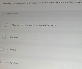 Assuming proper accounting disclosure is used, a large, extraordinary loss has wha
Multiple Choice
O
O
O
More information is needed to determine the effect.
It lowers it.
It raises it.
It has no effect.