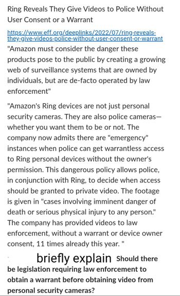 **Ring Reveals They Give Videos to Police Without User Consent or a Warrant**

[Link to article](https://www.eff.org/deeplinks/2022/07/ring-reveals-they-give-videos-police-without-user-consent-or-warrant)

"Amazon must consider the danger these products pose to the public by creating a growing web of surveillance systems that are owned by individuals, but are de-facto operated by law enforcement."

"Amazon's Ring devices are not just personal security cameras. They are also police cameras—whether you want them to be or not. The company now admits there are 'emergency' instances when police can get warrantless access to Ring personal devices without the owner's permission. This dangerous policy allows police, in conjunction with Ring, to decide when access should be granted to private video. The footage is given in 'cases involving imminent danger of death or serious physical injury to any person.' The company has provided videos to law enforcement, without a warrant or device owner consent, 11 times already this year."

**Discussion Prompt:**
*Briefly explain* Should there be legislation requiring law enforcement to obtain a warrant before obtaining video from personal security cameras?