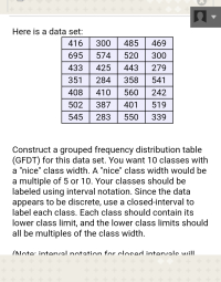 Construct a grouped frequency distribution table
(GFDT) for this data set. You want 10 classes with
a "nice" class width. A "nice" class width would be
a multiple of 5 or 10. Your classes should be
labeled using interval notation. Since the data
appears to be discrete, use a closed-interval to
label each class. Each class should contain its
lower class limit, and the lower class limits should
