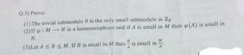 Q.5) Prove
(1) The trivial submodule 0 is the only small submodule in Zz
(2) If MN is a homomorphism and if A is small in M then (A) is small in
(3) Let ABS M. If B is small in M then
M
is small in
A