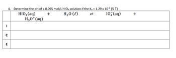 I
4. Determine the pH of a 0.095 mol/L HIO4 solution if the K₂ = 1.29 x 10-² (5 T)
+
H₂O(l)
10+ (aq)
C
E
HIO4 (aq)
H3O+ (aq)
+