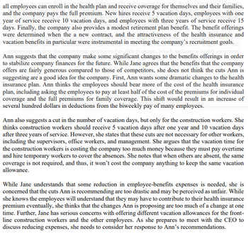 all employees can enroll in the health plan and receive coverage for themselves and their families,
and the company pays the full premium. New hires receive 5 vacation days, employees with one
year of service receive 10 vacation days, and employees with three years of service receive 15
days. Finally, the company also provides a modest retirement plan benefit. The benefit offerings
were determined when the a new contract, and the attractiveness of the health insurance and
vacation benefits in particular were instrumental in meeting the company's recruitment goals.
empl
yees receive the same basic employee-benefits package, which includes a health
Ann suggests that the company make some significant changes to the benefits offerings in order
to stabilize company finances for the future. While Jane agrees that the benefits that the company
offers are fairly generous compared to those of competitors, she does not think the cuts Ann is
suggesting are a good idea for the company. First, Ann wants some dramatic changes to the health
insurance plan. Ann thinks the employees should bear more of the cost of the health insurance
plan, including asking the employees to pay at least half of the cost of the premiums for individual
coverage and the full premiums for family coverage. This shift would result in an increase of
several hundred dollars in deductions from the biweekly pay of many employees.
Ann also suggests a cut in the number of vacation days, but only for the construction workers. She
thinks construction workers should receive 5 vacation days after one year and 10 vacation days
after three years of service. However, she states that these cuts are not necessary for other workers,
including the supervisors, office workers, and management. She argues that the vacation time for
the construction workers is costing the company too much money because they must pay overtime
and hire temporary workers to cover the absences. She notes that when others are absent, the same
coverage is not required, and thus, it won't cost the company anything to keep the same vacation
allowance.
While Jane understands that some reduction in employee-benefits expenses is needed, she is
concerned that the cuts Ann is recommending are too drastic and may be perceived as unfair. While
she knows the employees will understand that they may have to contribute to their health insurance
premium eventually, she thinks that the changes Ann is proposing are too much of a change at one
time. Further, Jane has serious concerns with offering different vacation allowances for the front-
line construction workers and the other employees. As she prepares to meet with the CEO to
discuss reducing expenses, she needs to consider her response to Ann's recommendations.