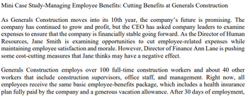 Mini Case Study-Managing Employee Benefits: Cutting Benefits at Generals Construction
As Generals Construction moves into its 10th year, the company's future is promising. The
company has continued to grow and profit, but the CEO has asked company leaders to examine
expenses to ensure that the company is financially stable going forward. As the Director of Human
Resources, Jane Smith is examining opportunities to cut employee-related expenses while
maintaining employee satisfaction and morale. However, Director of Finance Ann Lane is pushing
some cost-cutting measures that Jane thinks may have a negative effect.
Generals Construction employs over 100 full-time construction workers and about 40 other
workers that include construction supervisors, office staff, and management. Right now, all
employees receive the same basic employee-benefits package, which includes a health insurance
plan fully paid by the company and a generous vacation allowance. After 30 days of employment,