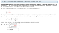 (d) What is the probability that a random sample of 16 people will exceed the weight limit?
An elevator at a college has a posted weight limit of 2,700 pounds, and a maximum capacity of 16 people. We determined that if the
sample mean x 2 168.75 for a particular sample of 16 people, then the weight capacity will be exceeded. We are asked to determine
the probability that a random sample of 16 people will exceed the weight limit.
We previously determined the mean and standard deviation of the sampling distribution of x.
H- - 165
- - 8.25
We are given that the distribution of weights of individuals on campus is approximately normal, so the sampling distribution of x is
approximately normal also. We can calculate the desired probability by standardizing. Recall the standardization formula.
b- -
PK z b) = z2.
In other words, we need to find the following. (Round your answer to four decimal places.)
- 165
2 168.75) = Pz2
8.25
= 1-
