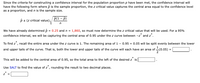 Since the criteria for constructing a confidence interval for the population proportion p have been met, the confidence interval will
have the following form where p is the sample proportion, the z critical value captures the central area equal to the confidence level
as a proportion, and n is the sample size.
p(1 - p)
p + (z critical value)
We have already determined p = 0.25 and n = 1,860, so must now determine the z critical value that will be used. For a 95%
confidence interval, we will be capturing the central area of 0.95 under the z curve between -z* and z*.
To find z*, recall the entire area under the z curve is 1. The remaining area of 1 - 0.95 = 0.05 will be split evenly between the lower
and upper tails of the curve. That is, both the lower and upper tails of the curve will each have an area of (0.05):
This will be added to the central area of 0.95, so the total area to the left of the desired z is
Use SALT to find the value of z, rounding the result to two decimal places.
