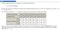 Step 2
The 95% confidence interval for the population mean will have the following form.
Xa (t critical value)
The study was made up of 65 students with sample mean and standard deviation given to be 35.8 and 6.38, respectively, so we haven = 65,
x = 35.8, and s = 6.38.
The t critical value is based on n - 1 = 64 degrees of freedom and can be found from the table excerpt below.
Central area captured
0.80
0.90
0.95
0.98
0.99
0.998
0.999
Confidence level
80%
90%
95%
98%
99%
99.8%
99.9%
40
1.30
1.68
2.02
2.42
2.70
3.31
3.55
Degrees of Freedom
60
1.30
1.67
2.00
2.39
2.66
3.23
3.46
120
1.29
1.66
1.98
2.36
2.62
3.16
3.37
Since there is not a row for 64 degrees of freedom, we will use the row for the closest degrees of freedom,
critical value will be found by moving along this row until reaching the column for the desired confidence level, 95%. Thus, the neededt
critical value is
-Select V
The needed
