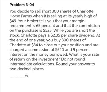 Problem 3-04
You decide to sell short 300 shares of Charlotte
Horse Farms when it is selling at its yearly high of
$49. Your broker tells you that your margin
requirement is 65 percent and that the commission
on the purchase is $525. While you are short the
stock, Charlotte pays a $2.35 per share dividend. At
the end of one year, you buy 300 shares of
Charlotte at $34 to close out your position and are
charged a commission of $520 and 9 percent
interest on the money borrowed. What is your rate
of return on the investment? Do not round
intermediate calculations. Round your answer to
two decimal places.
_%