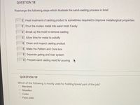 QUESTION 18
Rearrange the following steps which illustrate the sand-casting process in brief.
Heat treatment of casting product is sometimes required to improve metallurgical properties
Pour the molten metal into sand mold Cavity
Break up the mold to remove casting
A Allow time for metal to solidify
+ Clean and inspect casting product
Make the Pattern and Core box
* Separate gating and riser system
+ Prepare sand casting mold for pouring
QUESTION 19
Which of the following is mostly used for holding bored part of the job?
Mandrels
Steadies
Collet
Face plate
