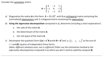 Consider the symmetric matrix
0
-1
1
A =
0 −1
1
-1 0
a) Diagonalize the matrix A in the form A = SAST, with S an orthogonal matrix containing the
(normalized) eigenvectors and A a diagonal matrix containing the eigenvalues.
b) Using the eigenvalue decomposition computed in a), determine (including a short explanation!)
a. the rank of the matrix A.
b. the determinant of the matrix A.
C. the null space of the matrix A.
c) Decompose the quadratic form Q(x) = x B x with B = A² and x =
r = rank(B) squares of independent linear forms.
= [x₁
X2
x3] as the sum of
(Note: different solutions exist, one is sufficient! Either use the elimination method or the
eigenvalue decomposition computed in a) where you don't need to explicitly compute B).