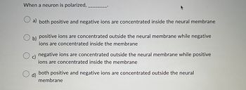 When a neuron is polarized,.
a) both positive and negative ions are concentrated inside the neural membrane
b)
positive ions are concentrated outside the neural membrane while negative
ions are concentrated inside the membrane
negative ions are concentrated outside the neural membrane while positive
ions are concentrated inside the membrane
d)
both positive and negative ions are concentrated outside the neural
membrane