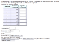 A gambler rolls a die to determine whether or not it is fair. A fair die is one that does not favor any of the
6 numbers. Test at 10% significance to see if the die is weighted.
Round to the fourth as needed.
Observed
Expected
Frequency Frequency
Categories
1
62
2.
62
67
4
65
67
6
65
Test Statistic:
Degrees of Freedom:
p-val:
Decision Rule: Select an answer
Did something significant happen?
Select an answer
There Select an answer
enough evidence to conclude
Select an answer
