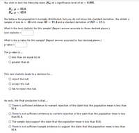 You wish to test the following daim (H.) at a significance level of a =
0.005.
H.:µ = 83.8
Ha:µ < 83.8
You believe the population is normally distributed, but you do not know the standard deviation. You obtain a
sample of size n = 16 with mean M = 71.4 and a standard deviation of SD = 17.1.
What is the test statistic for this sample? (Report answer accurate to three decimal places.)
test statistic =
What is the p-value for this sample? (Report answer accurate to four decimal places.)
p-value =
The p-value is...
O less than (or equal to) a
greater than a
This test statistic leads to a decision to...
O reject the null
accept the null
fail to reject the null
As such, the final condusion is that...
O There is sufficient evidence to warrant rejection of the daim that the population mean is less than
83.8.
O There is not sufficient evidence to warrant rejection of the daim that the population mean is less
than 83.8.
O The sample data support the daim that the population mean is less than 83.8.
O There is not sufficient sample evidence to support the daim that the population mean is less than
83.8.
