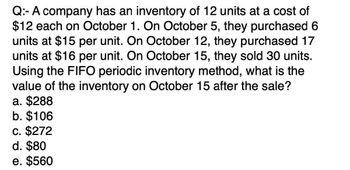 Q: A company has an inventory of 12 units at a cost of
$12 each on October 1. On October 5, they purchased 6
units at $15 per unit. On October 12, they purchased 17
units at $16 per unit. On October 15, they sold 30 units.
Using the FIFO periodic inventory method, what is the
value of the inventory on October 15 after the sale?
a. $288
b. $106
c. $272
d. $80
e. $560