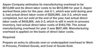 Aspen Company estimates its manufacturing overhead to be
$512,000 and its direct labor costs to be $512,000 for year 2. Aspen
worked three jobs for the year. Job 2-1, which was sold during year
2, had actual direct labor costs of $220,995. Job 2-2, which was
completed, but not sold at the end of the year, had actual direct
labor costs of $433,805. Job 2-3, which is still in work-in-process
inventory, had actual direct labor costs of $163,700. The actual
manufacturing overhead for year 2 was $827,400. Manufacturing
overhead is applied on the basis of direct labor costs.
Required:
Prepare an entry to allocate over-or underapplied overhead to Work
in Process, Finished Goods, and Cost of Goods Sold.