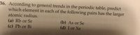 36. According to general trends in the periodic table, predict
which element in each of the following pairs has the larger
atomic radius.
(b) As or Se
(d) I or Xe
(a) Rb or Sr
(c) Pb or Bi
