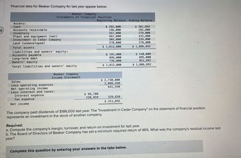 55
Financial data for Beaker Company for last year appear below:
Beaker Company
Statements of Financial Position
Beginning Balance
Assets:
Cash
Accounts receivable
Inventory
Plant and equipment (net)
Investment in Cedar Company
Land (undeveloped)
Total assets
Liabilities and owners' equity:
Accounts payable
Long-term debt
Owners equity
Total liabilities and owners' equity
Beaker Company
Income Statement
Sales
Less operating expenses
Net operating income
Less interest and taxes:
Interest expense
Tax expense
Net income
$ 98,700
230,958
$ 292,000
196,000
257,000
487,000
302,000
278,000
$1,812,000
$191,000
895,000
726,000
$ 1,812,000
$ 2,730,000
2,088,450
641,550
329,658
$ 311,892
Ending Balance
$ 381,892
182,000
279,000
433,000
333,000
278,000
$1,886,892
Complete this question by entering your answers in the tabs below.
$ 140,000
895,000
851,892
$ 1,886,892
The company paid dividends of $186,000 last year. The "Investment in Cedar Company" on the statement of financial position
represents an investment in the stock of another company.
Required:
a. Compute the company's margin, turnover, and return on investment for last year.
b. The Board of Directors of Beaker Company has set a minimum required return of 46%. What was the company's residual income last
year?