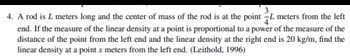 4. A rod is L meters long and the center of mass of the rod is at the point L meters from the left
end. If the measure of the linear density at a point is proportional to a power of the measure of the
distance of the point from the left end and the linear density at the right end is 20 kg/m, find the
linear density at a point x meters from the left end. (Leithold, 1996)