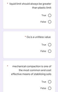 liquid limit should always be greater
than plastic limit
True O
False O
* Gs is a unitless value
True
False O
mechanical compaction is one of
the most common and cost
effective means of stabilizing soils
True O
False O
