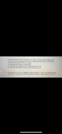 1) Suppose a 50-turn coil lies in the plane of the page in a uniform 1.50-T magnetic field
that is directed into the page. The coil has an original area of 0.250-m?. It is stretched
so that the area is zero in a time on 0.100-s.
A) Determine the change in magnetic flux.
B) Determine the magnitude of the EMF generated in the coil.
C) Determine the direction of the current induced in the coil.
2) A jet plane with a 75.0-m wingspan is flying at 280-m/s. What is the EMF generated
between the wingtips if the vertical component of the earth's magnetic field is 3.00 ES-T?
