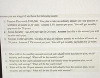 Assume you are at age 65 and have the following assets:
1. Pension Plan worth $500,000. You plan to take an ordinary annuity on your pension to
withdraw all assets in 20 years. Assume 3.5% interest per year. You will get monthly
payments for 20 years.
2. Social Security - $21,600 per year for 20 years. Assume that this is the amount you will
receive each year.
3. Savings worth $250,000. You plan to take an ordinary annuity to withdraw all assets in
20 years. Assume 3.5% interest per year. You will get monthly payments for 20 years.
1. What will be the monthly amount received individually from the pension plan, social
security, and savings? What will be the monthly total?
2. What will be the yearly amount received individually from the pension plan, social
security, and savings? What will be the yearly total?
3. What will be the 20-year amounts received individually from the pension plan, social
security, and savings? What will be the 20-year total amount?
