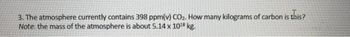 3. The atmosphere currently contains 398 ppm(v) CO₂. How many kilograms of carbon is this?
Note: the mass of the atmosphere is about 5.14 x 10¹8 kg.