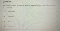 Question 3
Which of the following technologies would be most useful for predicting the direction of a
thunderstorm?
anemometer
barometer
radar
D.
thermometer
