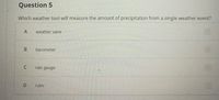 Question 5
Which weather tool will measure the amount of precipitation from a single weather event?
weather vane
barometer
rain gauge
ruler
