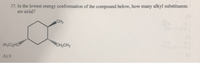 **Question 37:**

In the lowest energy conformation of the compound below, how many alkyl substituents are axial?

[Diagram of a cyclohexane ring with three substituents]:
- One methyl group (CH₃) attached with a wedge.
- One ethyl group (CH₂CH₃) attached with a dash.
- Another ethyl group ((H₃C)₂HC) attached with a dash.

**Answer Choices:**
A) 0

**Explanation of Diagram:**

The chemical structure depicted in the image is a cyclohexane ring. It is illustrated with three substituents:

1. A methyl group (CH₃) is attached to one carbon of the cyclohexane using a wedge, indicating that it is pointing above the plane of the ring.
2. Two ethyl groups ((H₃C)₂HC and CH₂CH₃) are attached to different carbons via dashed lines, indicating they are pointing below the plane of the ring.

In the context of cyclohexane conformations, wedges typically indicate groups in the equatorial orientation, while dashes can either be equatorial or axial depending on the ring flipping. The question asks for the number of axial alkyl substituents in the most stable chair conformation.

Given the setup, with all substituents in the equatorial orientation in the lowest energy conformation, there are 0 axial alkyl substituents. This makes option A) 0, the correct answer.