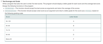 # 7. Test Average and Grade

Write a program that asks the user to enter five test scores. The program should display a letter grade for each score and the average test score. Design the following functions in the program:

- `calcAverage` — This function should accept five test scores as arguments and return the average of the scores.
- `determineGrade` — This function should accept a test score as an argument and return a letter grade for the score (as a String), based on the following grading scale:

| Score     | Letter Grade |
|-----------|--------------|
| 90–100    | A            |
| 80–89     | B            |
| 70–79     | C            |
| 60–69     | D            |
| Below 60  | F            |

This table outlines the score ranges and their corresponding letter grades. The program should utilize these functions to calculate and display required results.