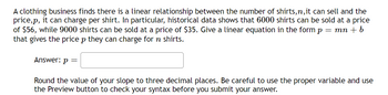 A clothing business finds there is a linear relationship between the number of shirts,n, it can sell and the
price,p, it can charge per shirt. In particular, historical data shows that 6000 shirts can be sold at a price
of $56, while 9000 shirts can be sold at a price of $35. Give a linear equation in the form p = mn + b
that gives the price p they can charge for ŉ shirts.
Answer: p=
Round the value of your slope to three decimal places. Be careful to use the proper variable and use
the Preview button to check your syntax before you submit your answer.