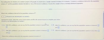 The waiting times (in minutes) of a random sample of 20 people at a bank have a sample standard deviation of 4.4 minutes. Construct a confidence interval for the population
variance of and the population standard deviation o. Use a 95% level of confidence. Assume the sample is from a normally distributed population.
What is the confidence interval for the population variance o²?
(Round to one decimal place as needed.)
Interpret the results. Select the correct choice below and fill in the answer box(es) to complete your choice.
(Round to one decimal place as needed.)
O A. With 95% confidence, you can say that the population variance is greater than
OC. With 95% confidence, you can say that the population variance is between
and
What is the confidence interval for the population standard deviation o?
OB. With 5% confidence, you can say that the population variance is between
and
O D. With 5% confidence, you can say that the population variance is less than