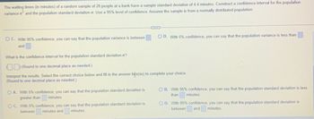 The waiting times (in minutes) of a random sample of 20 people at a bank have a sample standard deviation of 4.4 minutes. Construct a confidence interval for the population
variance o² and the population standard deviation o. Use a 95% level of confidence. Assume the sample is from a normally distributed population.
OC. With 95% confidence, you can say that the population variance is between
and
O A. With 5% confidence, you can say that the population standard deviation is
greater than
minutes.
COX
What is the confidence interval for the population standard deviation o?
(Round to one decimal place as needed.)
Interpret the results. Select the correct choice below and fill in the answer box(es) to complete your choice.
(Round to one decimal place as needed.)
OC. With 5% confidence, you can say that the population standard deviation is
between minutes and minutes.
O D. With 5% confidence, you can say that the population variance is less than
OB. With 95% confidence, you can say that the population standard deviation is less
than
minutes.
OD. With 95% confidence, you can say that the population standard deviation is
between and minutes.